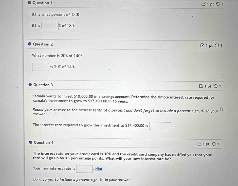 □ 1 pt つ1
91 is what percent of 130?
91 is □ % of 130. 
Question 2 
1 pt 1 
What number is 20% of 140?
□ is 20% of 140. 
Question 3 1pt 5 1 
Kamala wants to invest $10,000.00 in a savings account. Determine the simple interest rate required for 
Kamala's investment to grow to $17,400.00 in 16 years. 
Round your answer to the nearest tenth of a percent and don't forget to include a percent sign, %, in your 
answer. 
The interest rate required to grow the investment to $17,400.00 is □. 
Question 4 1 pt 1 
The interest rate on your credit card is 10% and the credit card company has notified you that your 
rate will go up by 13 percentage points. What will your new interest rate be? 
Your new interest rate is □. Hint 
Don't forget to include a percent sign, %, in your answer.