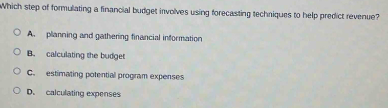 Which step of formulating a financial budget involves using forecasting techniques to help predict revenue?
A. planning and gathering financial information
B. calculating the budget
C. estimating potential program expenses
D. calculating expenses