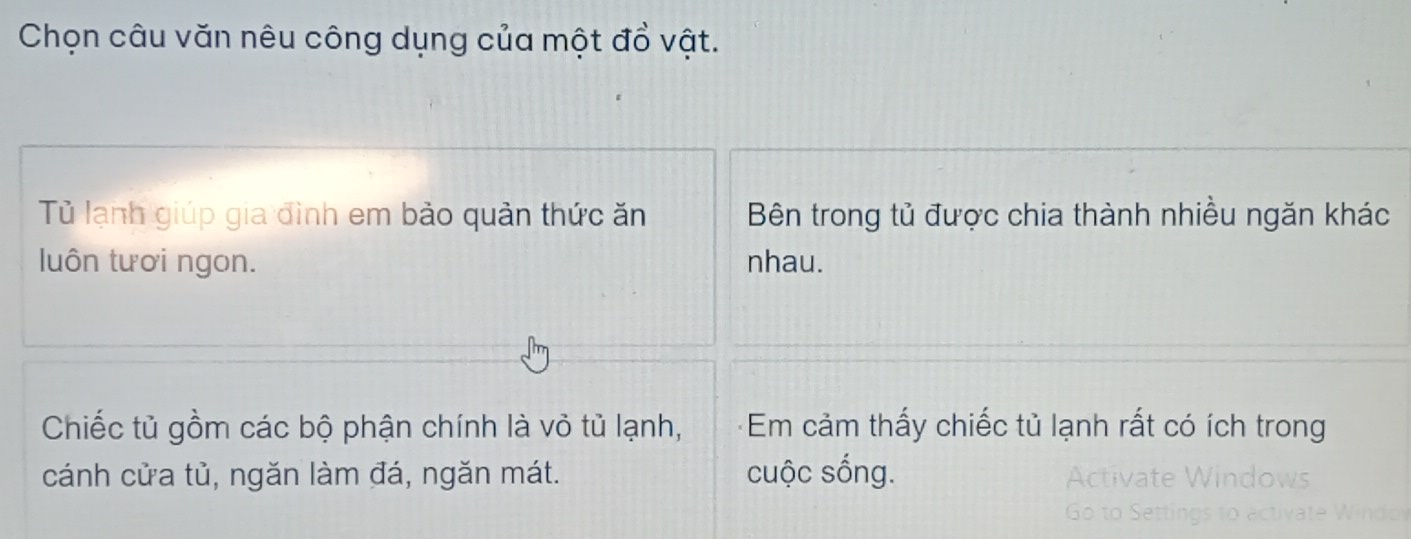 Chọn câu văn nêu công dụng của một đổ vật. 
Tủ lạnh giúp gia đình em bảo quản thức ăn Bên trong tủ được chia thành nhiều ngăn khác 
luôn tươi ngon. nhau. 
Chiếc tủ gồm các bộ phận chính là vỏ tủ lạnh, +Em cảm thấy chiếc tủ lạnh rất có ích trong 
cánh cửa tủ, ngăn làm đá, ngăn mát. cuộc sống.