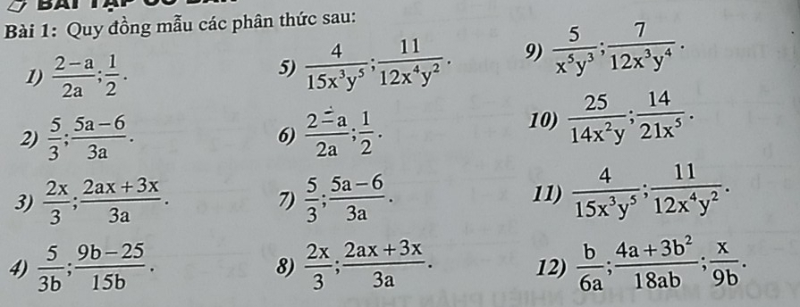 BA 
Bài 1: Quy đồng mẫu các phân thức sau: 
1)  (2-a)/2a ;  1/2 . 
5)  4/15x^3y^5 ;  11/12x^4y^2 . 9)  5/x^5y^3 ;  7/12x^3y^4 . 
2)  5/3 ;  (5a-6)/3a . 6)  2=a/2a ;  1/2 . 
10)  25/14x^2y ;  14/21x^5 . 
3)  2x/3 ;  (2ax+3x)/3a .  5/3 ;  (5a-6)/3a . 11)  4/15x^3y^5 ;  11/12x^4y^2 . 
7) 
4)  5/3b ;  (9b-25)/15b .  2x/3 ;  (2ax+3x)/3a . 12)  b/6a ;  (4a+3b^2)/18ab ;  x/9b . 
8)