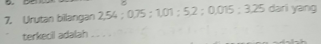 Urutan bilangan 2,54 ； 0,75 ； 1,01 ； 5, 2 ； 0,015 ； 3,25 dari yang 
terkecil adalah .. . .