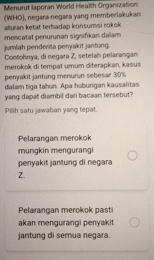 Menurut laporan World Health Organization
(WHO), negara-negara yang memberlakukan
aturan ketat terhadap konsumsi rokok
mencatat penurunan signifikan dalam
jumlah penderita penyakit jantung.
Contohnya, di negara Z, setelah pelarangan
merokok di tempat umum diterapkan, kasus
penyakit jantung menurun sebesar 30%
dalam tiga tahun. Apa hubungan kausalitas
yang dapat diambil dari bacaan tersebut?
Pilih satu jawaban yang tepat.
Pelarangan merokok
mungkin mengurangi
penyakit jantung di negara
Z.
Pelarangan merokok pasti
akan mengurangi penyakit
jantung di semua negara.