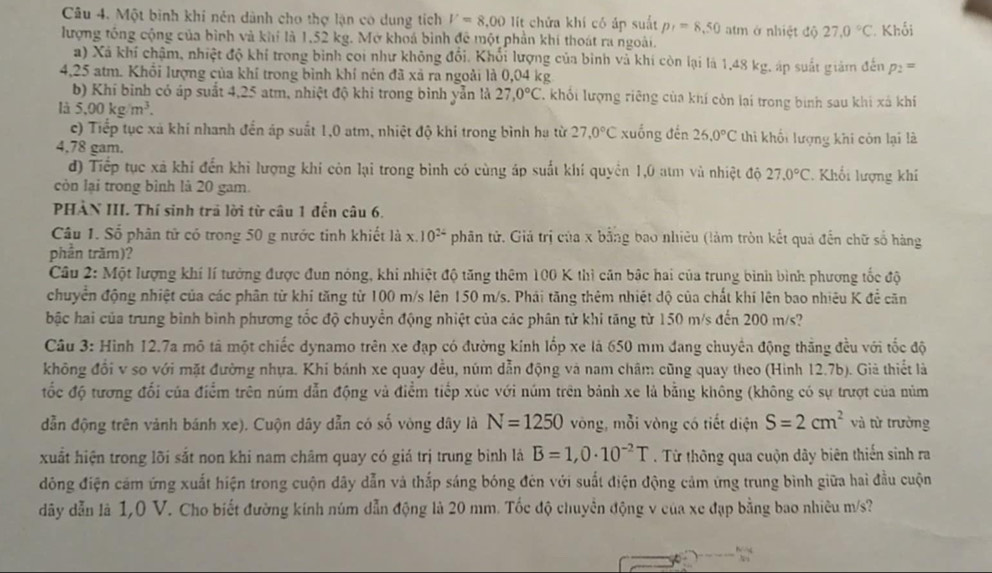 Một bình khi nén dành cho thợ lận có dung tích V=8.00 lit chửa khí có áp suất p_1=8.50 atm ở nhiệt độ 27.0°C
lượng tổng cộng của bình và khi là 1,52 kg. Mở khoá bình đề một phần khí thoát ra ngoài. * Khối
a) Xã khí chậm, nhiệt độ khí trong bình coi như không đổi. Khối lượng của bình và khí còn lại là 1,48 kg, áp suất giảm đến p_2=
4,25 atm. Khổi lượng của khí trong bình khí nén đã xã ra ngoài là 0,04 kg
b) Khí bình có áp suất 4,25 atm, nhiệt độ khi trong bình yản là 27,0°C l khối lượng riêng của khí còn lại trong bình sau khi xã khi
là 5.00kg/m^3. 27,0°C xuống đến 25.0°C thi khối lượng khi còn lại là
c) Tiếp tục xã khí nhanh đến áp suất 1,0 atm, nhiệt độ khi trong bình ha từ
4,78 gam.
đ) Tiếp tục xã khí đến khi lượng khí còn lại trong bình có cùng áp suất khí quyền 1,0 atm và nhiệt độ 27.0°C. Khối lượng khí
còn lại trong bình là 20 gam.
PHẢN III. Thí sinh trả lời từ câu 1 đến câu 6.
Câu 1. Số phân tử có trong 50 g nước tinh khiết là x.10^(24) phân tử. Giá trị của x bằng bao nhiêu (làm tròn kết quả đến chữ số hàng
phần trăm)?
Câu 2: Một lượng khí lí tưởng được đun nóng, khi nhiệt độ tăng thêm 100 K thì cần bậc hai của trung bình bình phương tốc độ
chuyển động nhiệt của các phân từ khí tăng từ 100 m/s lên 150 m/s. Phải tăng thêm nhiệt độ của chất khí lên bao nhiêu K đề căn
bậc hai của trung bình bình phương tốc độ chuyển động nhiệt của các phân tử khi tăng từ 150 m/s đến 200 m/s?
Câu 3: Hình 12.7a mô tả một chiếc dynamo trên xe đạp có đường kính lốp xe là 650 mm đang chuyên động thăng đều với tốc độ
không đổi v so với mặt đường nhựa. Khí bánh xe quay đều, núm dẫn động và nam châm cũng quay theo (Hình 12.7b). Giả thiết là
ốc độ tương đối của điểm trên núm dẫn động và điểm tiếp xúc với núm trên bảnh xe là bằng không (không có sự trượt của núm
dẫn động trên vảnh bánh xe). Cuộn dây dẫn có số vòng dây là N=1250 vòng, mỗi vòng có tiết diện S=2cm^2 và từ trường
xuất hiện trong lõi sắt non khi nam châm quay có giá trị trung binh lá B=1,0· 10^(-2)T. Từ thông qua cuộn dây biên thiến sinh ra
đông điện cám ứng xuất hiện trong cuộn dây dẫn và thắp sáng bóng đên với suất điện động cảm ứng trung bình giữa hai đầu cuộn
dãy dẫn là 1,0 V. Cho biết đường kính núm dẫn động là 20 mm. Tốc độ chuyển động v của xe đạp bằng bao nhiêu m/s?