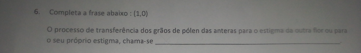 Completa a frase abaixo : (1,0)
O processo de transferência dos grãos de pólen das anteras para o estigma da outra flor ou para 
o seu próprio estigma, chama-se_ 
.