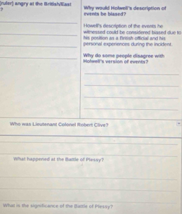 (ruler) angry at the British/llas! Why would Holwell's description of 
? 
events be blased? 
_ 
Howell's description of the events he 
_witnessed could be considered biased due to 
his position as a British official and his 
_personal experiences during the incident 
_Why do some people disagree with Holwell's version of events? 
_ 
_ 
_ 
_ 
_ 
Who was Lieutenant Colonel Robert Clive? 
_ 
_ 
_ 
_ 
_ 
What happened at the Battle of Plessy? 
_ 
_ 
_ 
__ 
What is the significance of the Battle of Plessy?