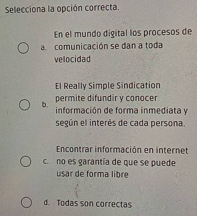 Selecciona la opción correcta.
En el mundo digital los procesos de
a. comunicación se dan a toda
velocidad
El Really Simple Sindication
permite difundir y conocer
b.
información de forma inmediata y
según el interés de cada persona.
Encontrar información en internet
co no es garantía de que se puede
usar de forma libre
d. Todas son correctas