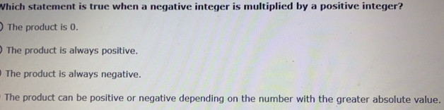 Which statement is true when a negative integer is multiplied by a positive integer?
)The product is 0.
)The product is always positive.
) The product is always negative.
The product can be positive or negative depending on the number with the greater absolute value.