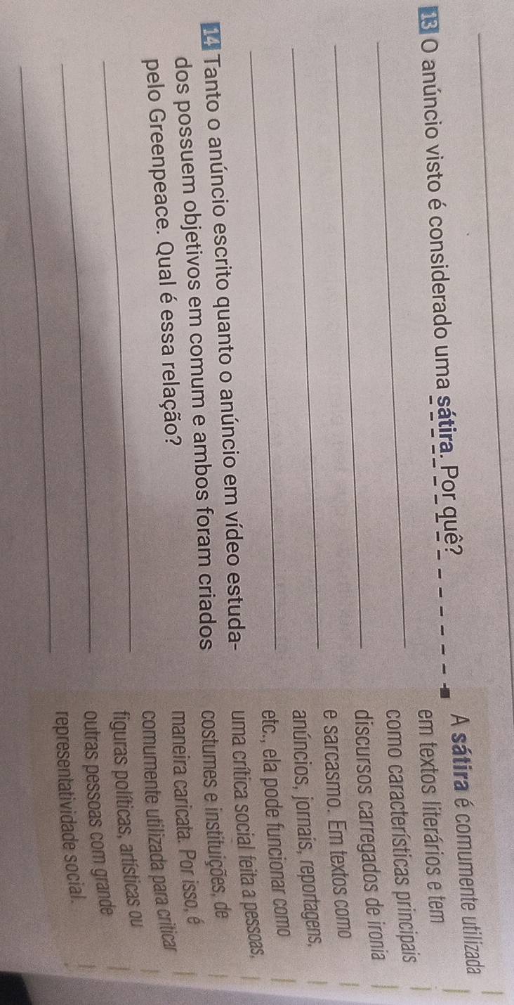 anúncio visto é considerado uma sátira. Por quê? A sátira é comumente utilizada 
em textos literários e tem 
_como características principais 
_discursos carregados de ironia 
_ 
e sarcasmo. Em textos como 
anúncios, jornaís, reportagens, 
_etc., ela pode funcionar como 
Tanto o anúncio escrito quanto o anúncio em vídeo estuda- uma crítica social feita a pessoas, 
dos possuem objetivos em comum e ambos foram criados costumes e instituições, de 
maneira caricata. Por isso, é 
pelo Greenpeace. Qual é essa relação? 
comumente utilizada para criticar 
_figuras políticas, artísticas ou 
_outras pessoas com grande 
_ 
representatividade social.