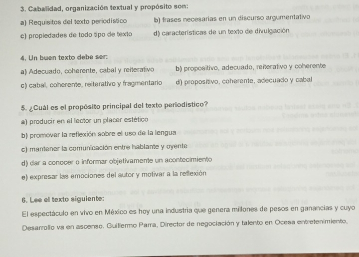 Cabalidad, organización textual y propósito son:
a) Requisitos del texto periodístico b) frases necesarias en un discurso argumentativo
c) propiedades de todo tipo de texto d) características de un texto de divulgación
4. Un buen texto debe ser:
a) Adecuado, coherente, cabal y reiterativo b) propositivo, adecuado, reiterativo y coherente
c) cabal, coherente, reiterativo y fragmentario d) propositivo, coherente, adecuado y cabal
5. ¿Cuál es el propósito principal del texto periodístico?
a) producir en el lector un placer estético
b) promover la reflexión sobre el uso de la lengua
c) mantener la comunicación entre hablante y oyente
d) dar a conocer o informar objetivamente un acontecimiento
e) expresar las emociones del autor y motivar a la reflexión
6. Lee el texto siguiente:
El espectáculo en vivo en México es hoy una industria que genera millones de pesos en ganancias y cuyo
Desarrollo va en ascenso. Guillermo Parra, Director de negociación y talento en Ocesa entretenimiento,