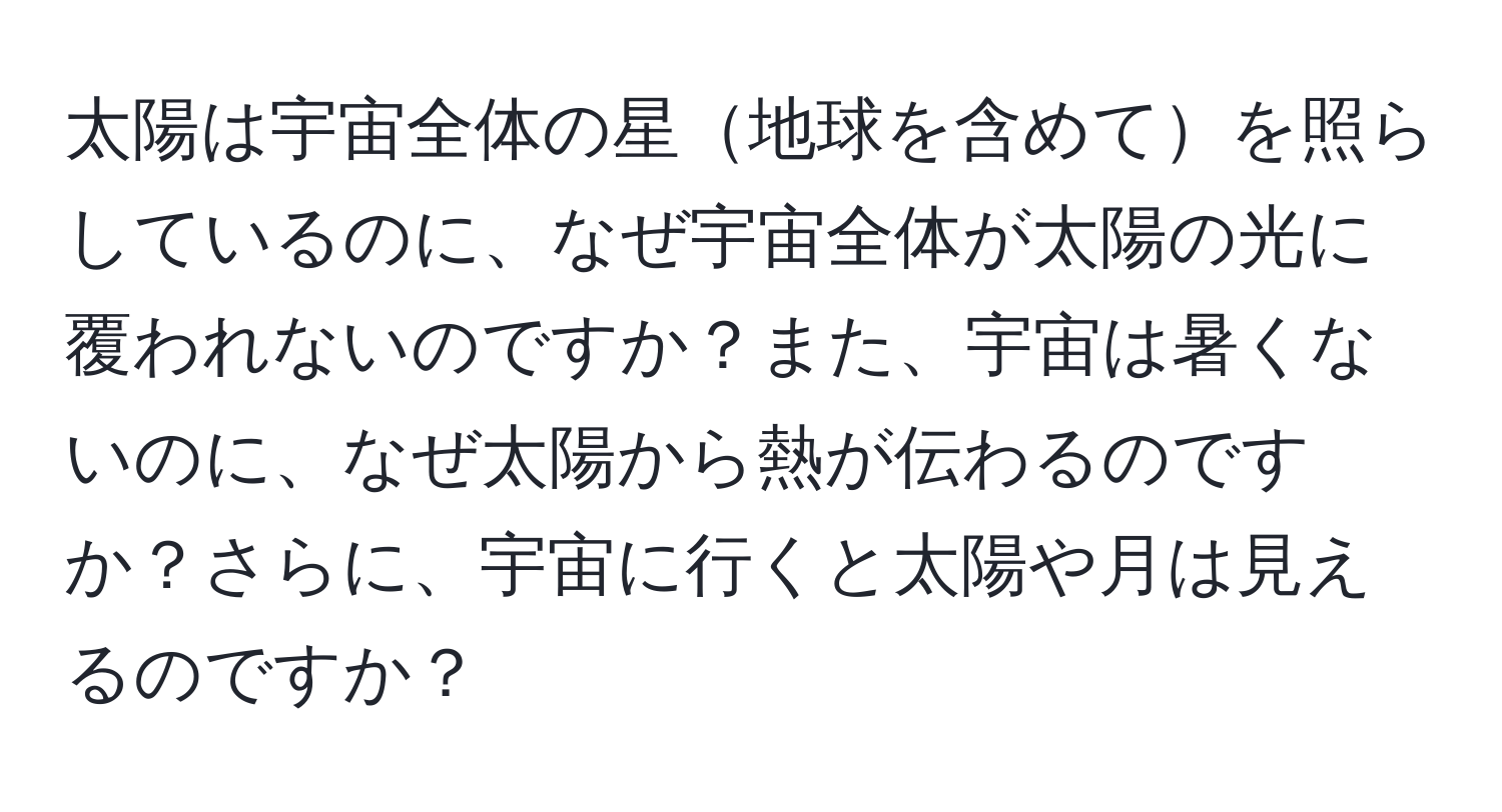 太陽は宇宙全体の星地球を含めてを照らしているのに、なぜ宇宙全体が太陽の光に覆われないのですか？また、宇宙は暑くないのに、なぜ太陽から熱が伝わるのですか？さらに、宇宙に行くと太陽や月は見えるのですか？