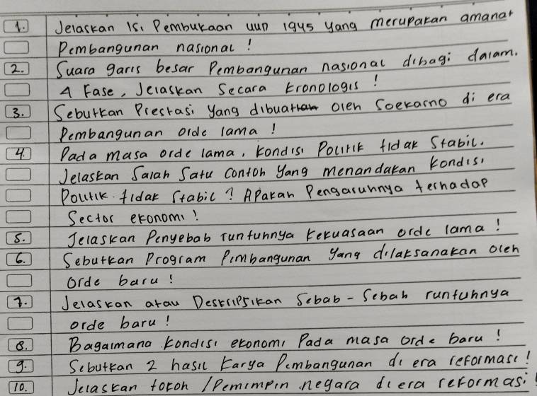 Jelaskan 15. Pemburaan uup igus yang meruparan amanar 
Pembangunan nasional! 
2. Suara garis besar Pembangunan nasional dibag; dalam. 
A Fase, Jelaskan Secara tronologis! 
3. Sebutkan Prestasi yang dibuar olen Soeramo di era 
Pembangunan oide lama! 
4. Pada masa orde lama, kondis Pourlt fldar Stabic. 
Jelastan Salah Satu Contoh yang menandaran kondis, 
Pourlk fidar Stabic? Aparan Pengasunnya fernadop 
Sector exonom! 
8. Jelaskan Penyebab runfunnya teruasaan orde lama! 
6. Sebutkan Program Pimbanguman yang dilarsanakan olen 
Orde baru! 
3. Jelasran arau Destrip5ikan Scbab- Sebah runfunnya 
orde baru! 
8. Bagaimana kondisi exonom, Pada masa orde baru! 
9. Scbutran 2 hasi Earya Pembangunan di era reformas(! 
10. Jelascan foroh /Pemimpin negara diera reformas;