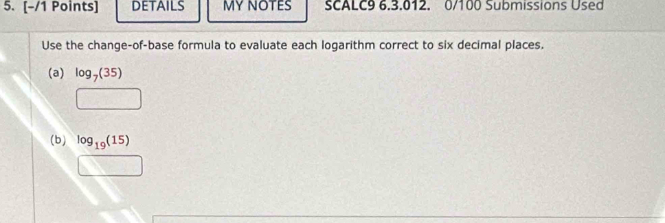 DETAILS MY NOTES SCALC9 6.3.012. 0/100 Submissions Used 
Use the change-of-base formula to evaluate each logarithm correct to six decimal places. 
(a) log _7(35)
□ 
(b) log _19(15)
□