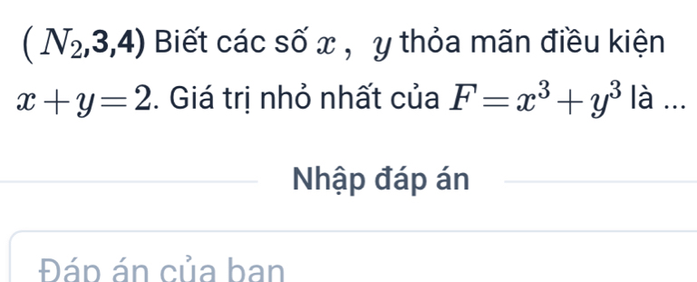 (N_2,3,4) Biết các số x , y thỏa mãn điều kiện
x+y=2. Giá trị nhỏ nhất của F=x^3+y^3 là ... 
Nhập đáp án 
Đáp án của ban