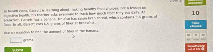 answered 
In health class, Garrett is learning about making healthy food choices. For a lesson on 
digestive health, his teacher asks everyone to track how much fiber they eat daily. At
10
breakfast, Garrett has a banana. He also has raisin bran cereal, which contains 3.6 grams of 
fiber. In all, Garrett eats 6.9 grams of fiber at breakfast. Time 
Use an equation to find the amount of fiber in the banana. elapsed
30 13 30
grams
K 
SmartScore 
Submit ut of 100