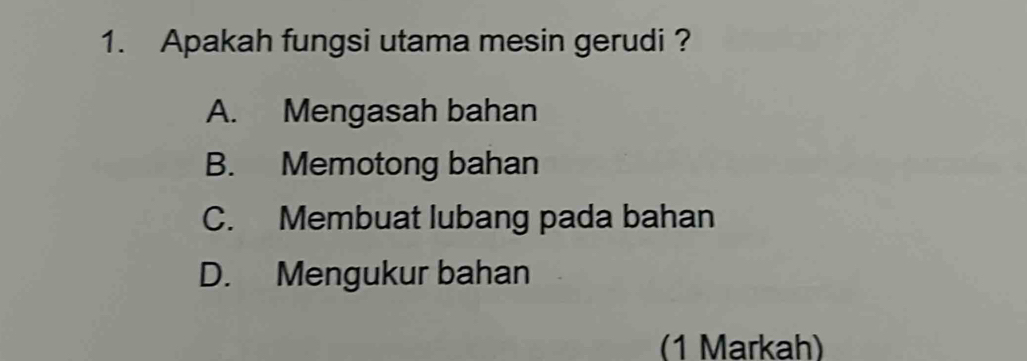 Apakah fungsi utama mesin gerudi ?
A. Mengasah bahan
B. Memotong bahan
C. Membuat lubang pada bahan
D. Mengukur bahan
(1 Markah)