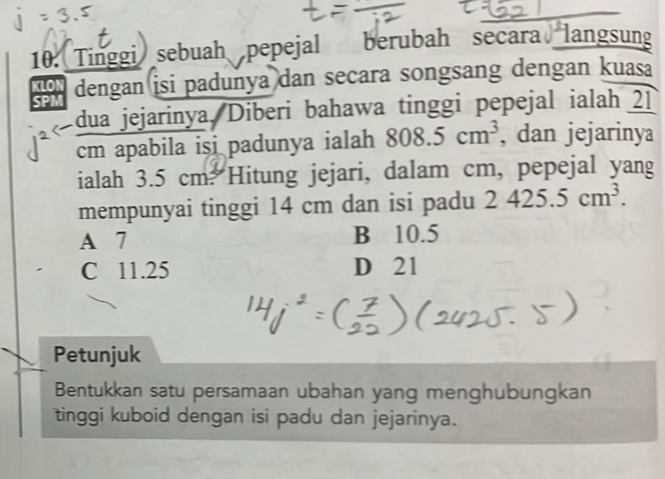 Tinggi sebuah pepejal berubah secara langsung
SPM dengan isi padunya dan secara songsang dengan kuasa
KLON
dua jejarinya, Diberi bahawa tinggi pepejal ialah 21
cm apabila isi padunya ialah 808.5cm^3 , dan jejarinya
ialah 3.5 cm. Hitung jejari, dalam cm, pepejal yang
mempunyai tinggi 14 cm dan isi padu 2425.5cm^3.
A 7 B 10.5
C 11.25 D 21
Petunjuk
Bentukkan satu persamaan ubahan yang menghubungkan
tinggi kuboid dengan isi padu dan jejarinya.