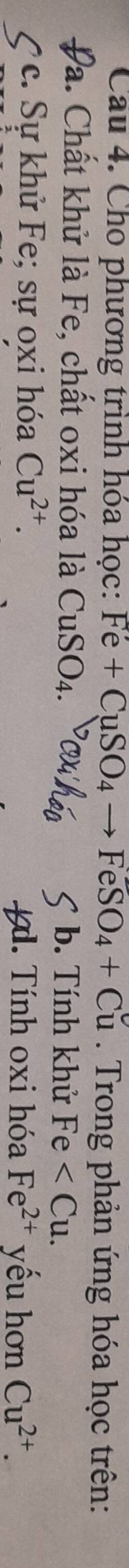 Cho phương trình hóa học: Fe+CuSO_4to FeSO_4+Cu. Trong phản ứng hóa học trên:
Đa. Chất khử là Fe, chất oxi hóa là CuSO_4. b. Tính khử Fe . 
C c. Sự khử Fe; sự oxi hóa Cu^(2+). x. Tính oxi hóa Fe^(2+) yếu hơn Cu^(2+).