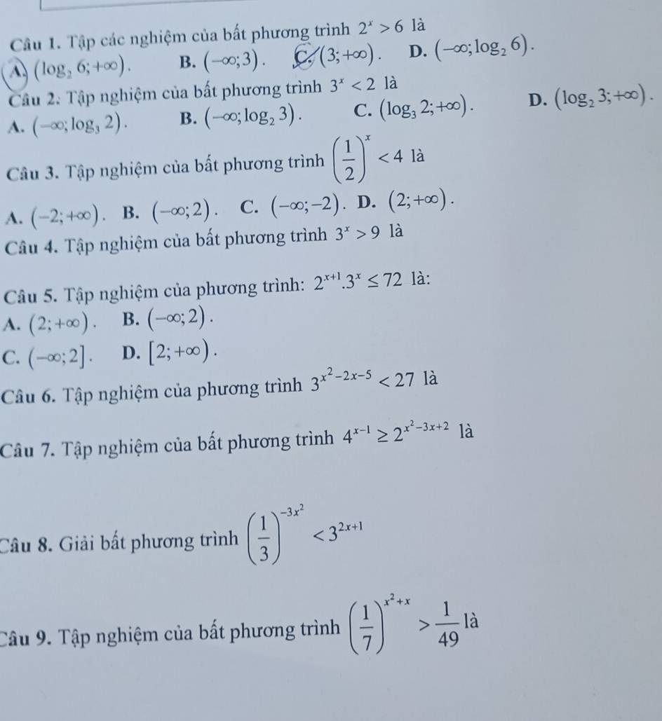 Tập các nghiệm của bất phương trình 2^x>6 là
(log _26;+∈fty ). B. (-∈fty ;3). C (3;+∈fty ). D. (-∈fty ;log _26).
Câu 2. Tập nghiệm của bất phương trình 3^x<2</tex> là
A. (-∈fty ;log _32). B. (-∈fty ;log _23). C. (log _32;+∈fty ). D. (log _23;+∈fty ).
Câu 3. Tập nghiệm của bất phương trình ( 1/2 )^x<4</tex> là
A. (-2;+∈fty ). B. (-∈fty ;2). C. (-∈fty ;-2). D. (2;+∈fty ).
Câu 4. Tập nghiệm của bất phương trình 3^x>9 là
Câu 5. Tập nghiệm của phương trình: 2^(x+1).3^x≤ 72 là:
A. (2;+∈fty ). B. (-∈fty ;2).
C. (-∈fty ;2]. D. [2;+∈fty ).
Câu 6. Tập nghiệm của phương trình 3^(x^2)-2x-5<27</tex> là
Câu 7. Tập nghiệm của bất phương trình 4^(x-1)≥ 2^(x^2)-3x+2 là
Câu 8. Giải bất phương trình ( 1/3 )^-3x^2<3^(2x+1)
Câu 9. Tập nghiệm của bất phương trình ( 1/7 )^x^2+x> 1/49 la