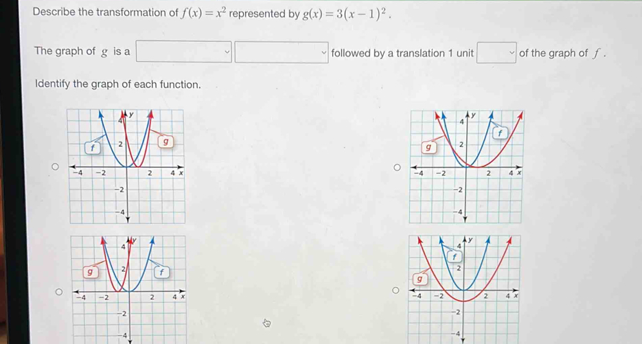 Describe the transformation of f(x)=x^2 represented by g(x)=3(x-1)^2. 
The graph of g is a □ □ followed by a translation 1 unit □ of the graph of f. 
Identify the graph of each function.