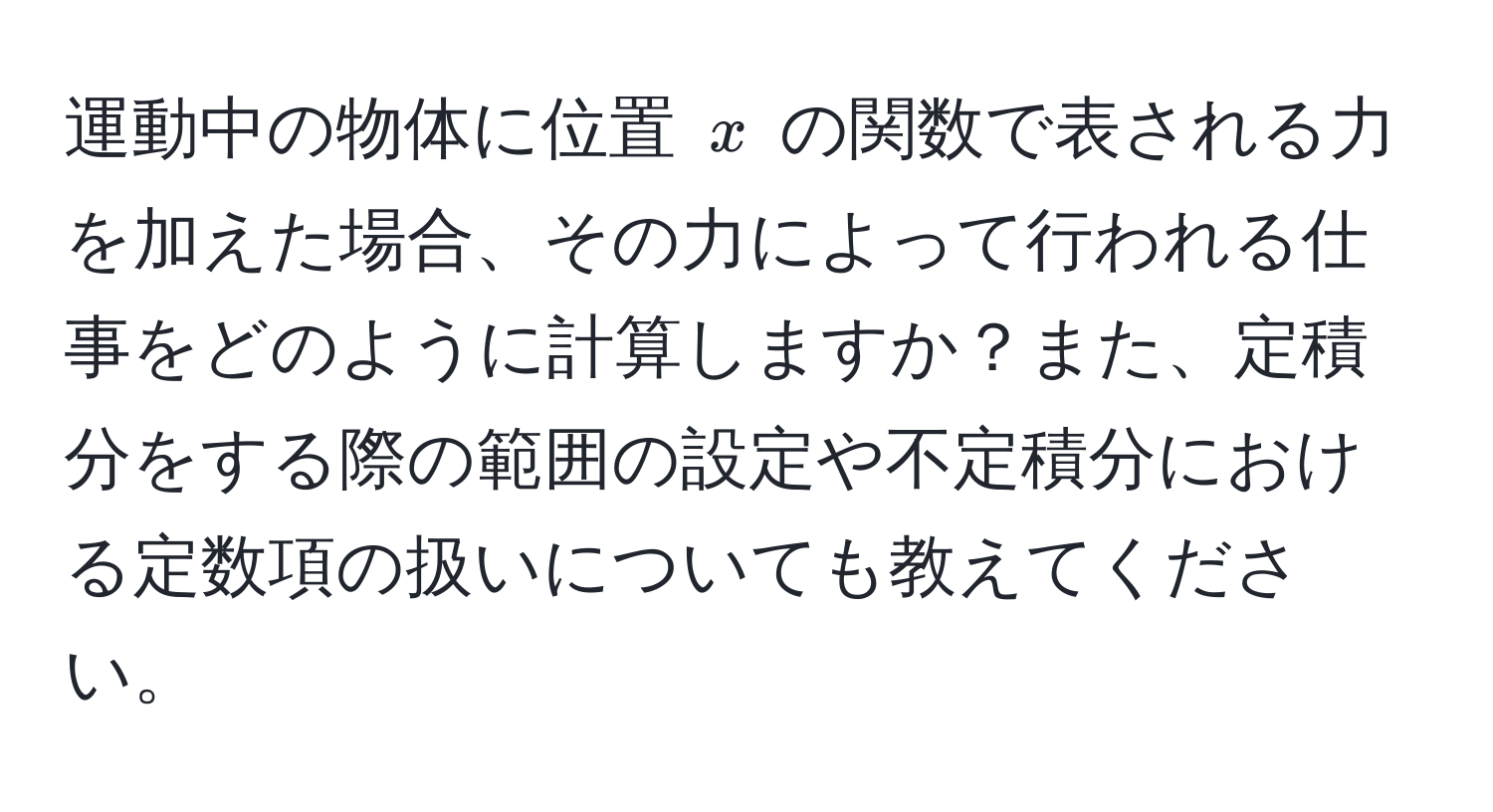 運動中の物体に位置 $x$ の関数で表される力を加えた場合、その力によって行われる仕事をどのように計算しますか？また、定積分をする際の範囲の設定や不定積分における定数項の扱いについても教えてください。