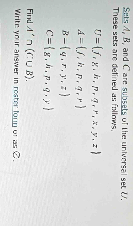 Sets A, B, and C are subsets of the universal set U. 
These sets are defined as follows.
U= f,g,h,p,q,r,x,y,z
A= f,h,p,q,r
B= q,r,y,z
C= g,h,p,q,y
Find A'∩ (C∪ B). 
Write your answer in roster form or as Ø.