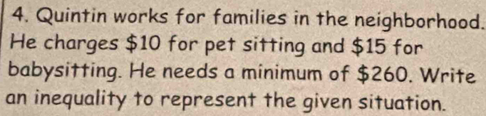 Quintin works for families in the neighborhood. 
He charges $10 for pet sitting and $15 for 
babysitting. He needs a minimum of $260. Write 
an inequality to represent the given situation.