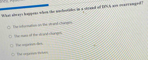 What always happens when the nucleotides in a strand of DNA are rearranged?
The information on the strand changes.
The mass of the strand changes.
The organism dies.
The organism thrives.