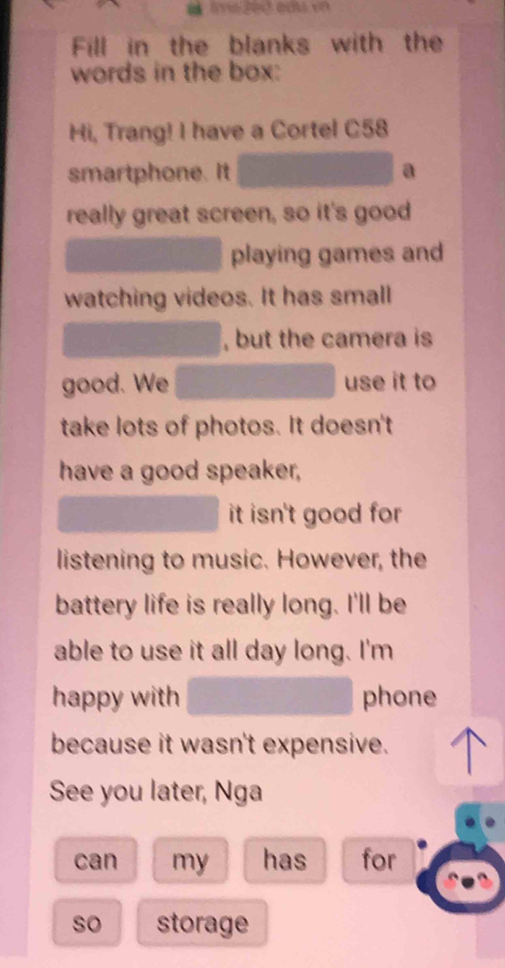 Fill in the blanks with the 
words in the box: 
Hi, Trang! I have a Cortel C58 
smartphone. It a 
really great screen, so it's good 
playing games and 
watching videos. It has small 
, but the camera is 
good. We use it to 
take lots of photos. It doesn't 
have a good speaker, 
it isn't good for 
listening to music. However, the 
battery life is really long. I'll be 
able to use it all day long. I'm 
happy with phone 
because it wasn't expensive. 
See you later, Nga 
can my has for 
so storage