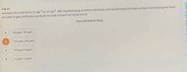 Hai thanh chi có thể tích là 11cm^3 và 17cm^3. Biết răng khối lượng và thể tích mỗi thanh chỉ là hai đại lượng tỉ lệ thuận và thanh thứ hai năng hơn thanh
thứ nhất 72 gam. Khối lượng của thanh thứ nhất và thanh thứ hai lần lượt là:
Chọn một đáp án đúng
A 85 gam; 120 gam.
B 132 gam; 204 gam
。 103 gam; 92gam
D 13 gam, 12 gam.