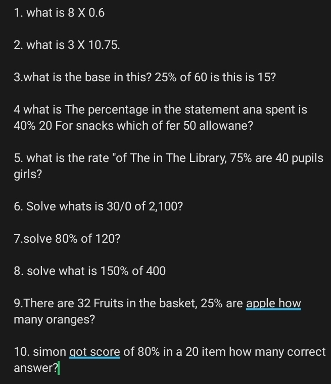 what is 8* 0.6
2. what is 3* 10.75. 
3.what is the base in this? 25% of 60 is this is 15? 
4 what is The percentage in the statement ana spent is
40% 20 For snacks which of fer 50 allowane? 
5. what is the rate "of The in The Library, 75% are 40 pupils 
girls? 
6. Solve whats is 30/0 of 2,100? 
7.solve 80% of 120? 
8. solve what is 150% of 400
9.There are 32 Fruits in the basket, 25% are apple how 
many oranges? 
10. simon got score of 80% in a 20 item how many correct 
answer?