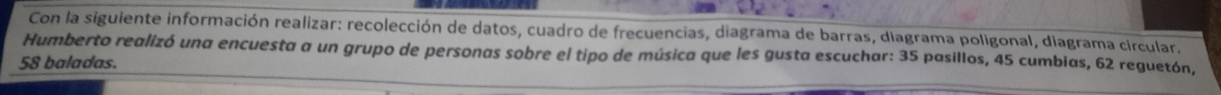 Con la siguiente información realizar: recolección de datos, cuadro de frecuencias, diagrama de barras, diagrama poligonal, diagrama circular. 
Humberto realizó una encuesta a un grupo de personas sobre el tipo de música que les gusta escuchar: 35 pasillos, 45 cumbias, 62 reguetón,
58 baladas.