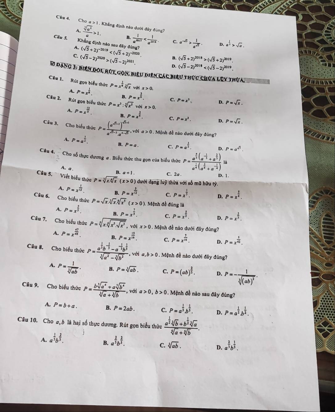 Cho a>1. Khẳng định nào dưới đây đùng?
A.
 sqrt[3](a^2)/a >1. B.  1/a^(2017)  C. a^(-sqrt(3))> 1/a^(sqrt(3)) . D. a^(frac 1)3>sqrt(a).
Câu S. Khẳng định nào sau đây đùng? (sqrt(5)+2)^-2019
A.
C. (sqrt(5)-2)^2020>(sqrt(5)-2)^2021. (sqrt(5)+2)^2018>(sqrt(5)+2)^2019.
B.
D. (sqrt(5)-2)^2018
61 dàng 3: biên đôi, rút gọn, biêu diên các biệu thức chứa lũy thừa.
Câu 1. Rút gọn biểu thức P=x^(frac 1)6.sqrt[3](x) với x>0.
A. P=x^(frac 1)8. B. P=x^(frac 2)9. C. P=x^2 D. P=sqrt(x).
Câu 2. Rút gọn biểu thức P=x^3:sqrt[5](x^2) với x>0.
A. P=x^(frac 13)5. B. P=x^(frac 2)9. C. P=x^2. D. P=sqrt(x).
Câu 3. Cho biểu thức P=frac (a^(sqrt(3)-1))^sqrt(3)+1a^(sqrt(3)-3).a^(4-sqrt(3)) , với a>0. Mệnh đề nào dưới đây đúng?
A. P=a^(frac 1)2. B. P=a. C. P=a^(frac 3)2. D. P=a^(sqrt(3)).
Câu 4.  Cho số thực dương a. Biểu thức thu gọn của biểu thức P=frac a^(frac 4)3(a^(-frac 1)3+a^(frac 2)3)a^(frac 1)4(a^(frac 1)4+a^(-frac 1)4)la
A. a .
B. a+1. C. 2a . D. 1.
Câu 5. Viết biểu thức P=sqrt[3](x.sqrt [4]x)(x>0) dưới dạng luỹ thừa với số mũ hữu tỷ.
A. P=x^(frac 1)12. B. P=x^(frac 5)12. C. P=x^(frac 1)7. D. P=x^(frac 5)4.
Câu 6. Cho biểu thức P=sqrt(x).sqrt[3](x).sqrt[6](x^5)(x>0) Mệnh đề đúng là
A. P=x^(frac 5)3. B. P=x^(frac 7)3. C. P=x^(frac 5)2, D. P=x^(frac 2)3.
Câu 7. Cho biểu thức P=sqrt[6](x.sqrt [4]x^5.sqrt x^3) , với x>0. Mệnh đề nào dưới đây đúng?
A. P=x^(frac 47)48.
B. P=x^(frac 15)16. C. P=x^(frac 7)16. D. P=x^(frac 5)42.
Câu 8. Cho biều thức P=frac a^(frac 1)3b^(-frac 1)3-a^(-frac 1)3b^(frac 1)3sqrt[3](a^2)-sqrt[3](b^2) , với a, ,b>0. Mệnh đề nào dưới đây đúng?
A. P= 1/sqrt[3](ab) . B. P=sqrt[3](ab). C. P=(ab)^ 2/3 . D. P=-frac 1sqrt[3]((ab)^2).
Câu 9. Cho biểu thức P= (bsqrt[3](a^4)+asqrt[3](b^4))/sqrt[3](a)+sqrt[3](b)  , với a>0,b>0. Mệnh đề nào sau đây đúng?
A. P=b+a. B. P=2ab. C. P=a^(frac 1)3.b^(frac 1)3. D. P=a^(frac 1)2b^(frac 1)2.
Câu 10. Cho a, b là hai số thực dương. Rút gọn biểu thức frac a^(frac 1)2sqrt[3](b)+b^(frac 1)2sqrt[3](a)sqrt[6](a)+sqrt[6](b).
A. a^(frac 1)3b^(frac 2)3. a^(frac 2)3b^(frac 2)3.
B.
C. sqrt[3](ab). a^(frac 2)3b^(frac 1)3.
D.