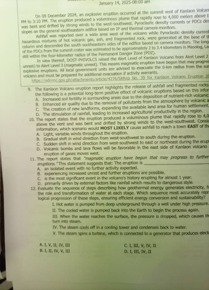 January 14, 2025 -08:00 am
On 09 December 2024, an explosive eruption occurred at the summit vent of Kaniaon Volcan
PM to 3:10 PM. The eruption produced a voluminous plume that rapidly rose to 4,000 meters above t
was bent and drifted by strong winds to the west-southwest. Pyroclastic density currents or PDCs des
slopes on the general southeastern edifice based on IP and thermal camera monitors.
Ashfall was reported over a wide area west of the volcano while Pyroclastic density current
hazardous mixtures of hot volcanic gas, ash, and fragmented rock, were generated at the base of t
column and descended the south-southeastern sides of the edifice based on camera monitors. The long
of the PDCs from the summit crater was estimated to be approximately 2 to 3.4 kilometers in Masolog, La
still within the four-kilometer radius of the Permanent Danger Zone (PDZ).
In view thereof, DOST-PHIVOLCS raised the Alert Level of Kanlaon Volcano from Alert Level 2
unrest) to Alert Level 3 (magmatic unrest). This means magmatic eruption have begun that may progres
explosive eruptions. All local government units are advised to evacuate the 6-km radius from the sur
volcano and must be prepared for additional evacuation if activity warrants.
https://ndrrmc.gov.ph/attachments/article/4276/SitRep No. 39 for Kanlaon Volcano Eruption 20
9. The Kanlaon Volcano eruption report highlights the release of ashfall and fragmented rocks
the following is a potential long-term positive effect of volcanic eruptions based on this infor
A. Increased soil fertility in surrounding areas due to the deposition of nutrient-rich volcanic
B. Enhanced air quality due to the removal of pollutants from the atmosphere by volcanic a
C. The creation of new landforms, expanding the available land area for human settlement.
D. The stimulation of rainfall, leading to increased agricultural productivity in the region.
10. The report states that the eruption produced a voluminous plume that rapidly rose to 4,0
above the vent and was bent and drifted by strong winds to the west-southwest. Consic
information, which scenario would MOST LIKELY cause ashfall to reach a town EAST of th
A. Light, variable winds throughout the eruption.
B. Gradual shift in wind direction from west-southwest to south during the eruption.
C. Sudden shift in wind direction from west-southwest to east or northeast during the erup
D. Volcanic bombs and lava flows will be favorable in the east side of Kaniaon volcano
eruption of gases moves west.
11. The report states that "magmatic eruption have begun that may progress to further
eruptions."This statement suggests that: The eruption is_
A. an isolated event with no further activity expected.
B. experiencing increased unrest and further eruptions are possible.
C. is the most significant event in the volcano's history erupting for almost 1 year.
D. primarily driven by external factors like rainfall which results to dangerous style.
12. Evaluate the sequence of steps describing how geothermal energy generates electricity, f
the role and transformation of water at each stage. Which sequence most accurately repr
logical progression of these steps, ensuring efficient energy conversion and sustainability?
I. Hot water is pumped from deep underground through a well under high pressure.
II. The cooled water is pumped back into the Earth to begin the process again.
III. When the water reaches the surface, the pressure is dropped, which causes th
turn into steam.
IV. The steam cools off in a cooling tower and condenses back to water.
V. The steam spins a turbine, which is connected to a generator that produces elect
A. I, V, II, IV, III C. I, III, V, IV, II
B. I, II, IV, V, III D. I, III, IV, II