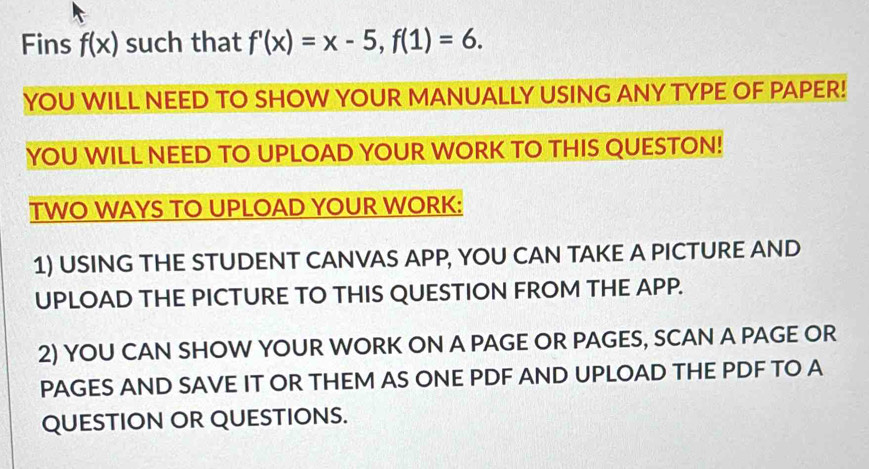 Fins f(x) such that f'(x)=x-5, f(1)=6. 
YOU WILL NEED TO SHOW YOUR MANUALLY USING ANY TYPE OF PAPER! 
YOU WILL NEED TO UPLOAD YOUR WORK TO THIS QUESTON! 
TWO WAYS TO UPLOAD YOUR WORK: 
1) USING THE STUDENT CANVAS APP, YOU CAN TAKE A PICTURE AND 
UPLOAD THE PICTURE TO THIS QUESTION FROM THE APP. 
2) YOU CAN SHOW YOUR WORK ON A PAGE OR PAGES, SCAN A PAGE OR 
PAGES AND SAVE IT OR THEM AS ONE PDF AND UPLOAD THE PDF TO A 
QUESTION OR QUESTIONS.