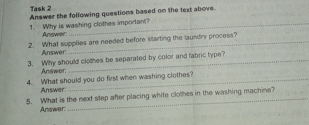 Task 2 
Answer the following questions based on the text above. 
1. Why is washing clothes important? 
Answer: 
2. What supplies are needed before starting the laundry process? 
Answer: 
3. Why should clothes be separated by color and fabric type? 
Answer: 
4. What should you do first when washing clothes? 
Answer: 
5. What is the next step after placing white clothes in the washing machine? 
Answer: 
_