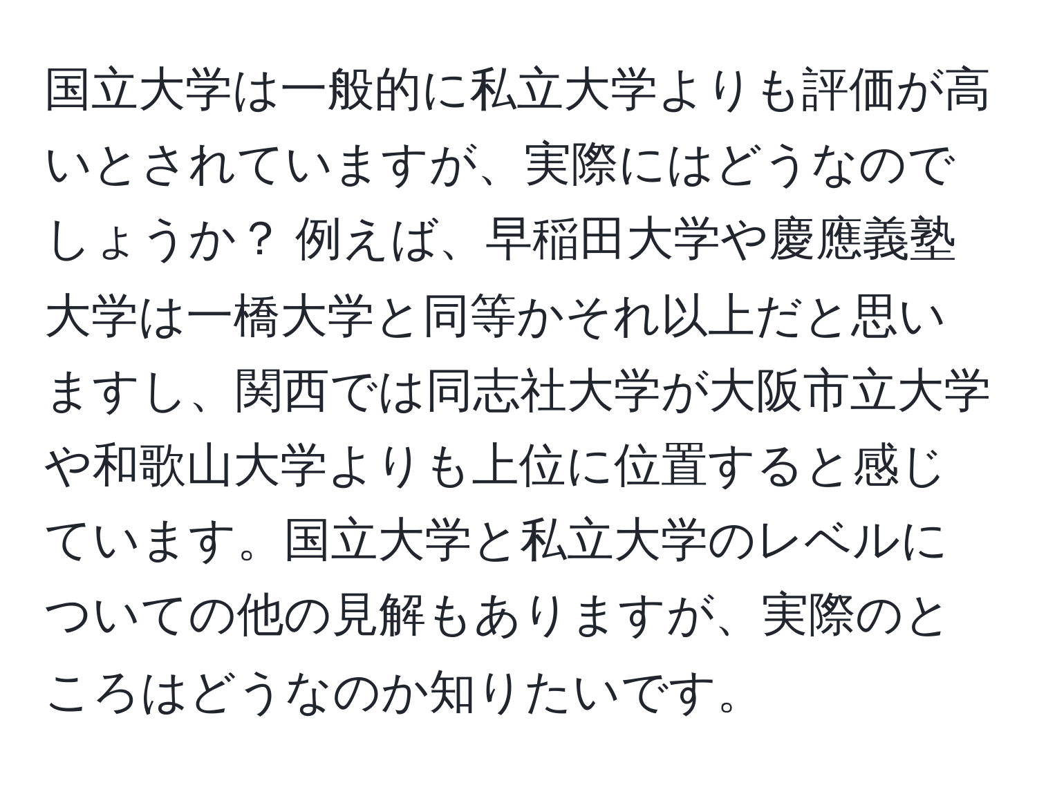 国立大学は一般的に私立大学よりも評価が高いとされていますが、実際にはどうなのでしょうか？ 例えば、早稲田大学や慶應義塾大学は一橋大学と同等かそれ以上だと思いますし、関西では同志社大学が大阪市立大学や和歌山大学よりも上位に位置すると感じています。国立大学と私立大学のレベルについての他の見解もありますが、実際のところはどうなのか知りたいです。