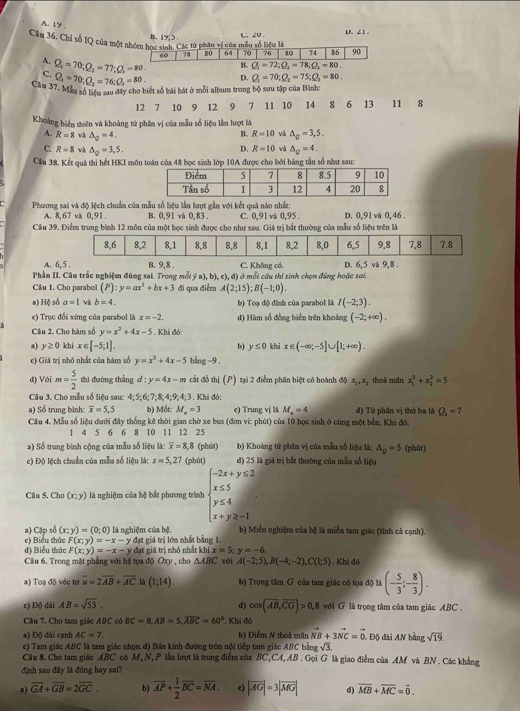 A. ly ,
B. 1y,ɔ . t∴ ∠U. D. ∠1 .
Câu 36, Chỉ số IQ của một nhóm học sinh. Các tứ phân vị của mẫu số liệu là
60 78 80 64 70 76 80 74 86 90
A. Q_1=70;Q_2=77;Q_3=80.
B. Q_1=72;Q_2=78;Q_3=80.
C. Q_1=70;Q_2=76;Q_3=80.
D. Q_1=70;Q_2=75;Q_3=80.
Câu 37. Mẫu số liêu sau đây cho biết số bài hát ở mỗi album trong bộ sưu tập của Bình:
12 7 10 9 12 9 7 11 10 14 8 6 13 11 8
Khoảng biến thiên và khoảng tứ phân vị của mẫu số liệu lần lượt là
B. R=10 và
A. R=8 và △ _Q=4. △ _Q=3,5.
C. R=8 và △ _Q=3,5. D. R=10 và △ _Q=4.
Câu 38. Kết quả thi hết HKI môn toán của 48 học sinh lớp 10A được cho bởi bảng tần số như sau:
C  Phương sai và độ lệch chuẩn của mẫu số liệu lần lượt gần với kết quả nào nhất:
A. 8,67 và 0,91. B. 0,91 và 0,83 . C. 0,91 và 0,95 . D. 0,91và 0,46 .
Câu 39. Điểm trung bình 12 môn của một học sinh được cho như sau. Giá trị bất thường của mẫu số liệu trên là
A. 6, 5 . B. 9,8 C. Không có. D. 6,5 và 9,8 .
Phần II. Câu trắc nghiệm đúng sai. Trong mỗi ya),b),c),d) ở mỗi cầu thí sinh chọn đúng hoặc sai.
Câu 1. Cho parabol (P):y=ax^2+bx+3 đi qua điểm A(2;15);B(-1;0).
a) Hệ số a=1 và b=4. b) Toạ độ đỉnh của parabol là I(-2;3).
c) Trục đối xứng của parabol là x=-2. d) Hàm số đồng biến trên khoảng (-2;+∈fty ).
Câu 2. Cho hàm số y=x^2+4x-5. Khi đó:
a) y≥ 0 khi x∈ [-5;1]. b) y≤ 0 khi x∈ (-∈fty ;-5]∪ [1;+∈fty ).
c) Giá trị nhỏ nhất của hàm số y=x^2+4x-5 bằn g-9
d) Với m= 5/2  thì đường thẳng d:y=4x-m cắt đồ thị (P) tại 2 điểm phân biệt có hoành độ x_1,x_2 thoả mãn x_1^(2+x_2^2=5
Câu 3. Cho mẫu số liệu sau: 4;5;6;7;8;4;9;4;3. Khi đó:
a) Số trung bình: overline x)=5,5 b) Mốt: M_o=3 c) Trung vị là M_e=4 d) Tứ phân vị thứ ba là Q_3=7
Câu 4. Mẫu số liệu dưới đây thống kê thời gian chờ xe bus (đơn vi: phút) của 10 học sinh ở cùng một bến. Khi đó:
1 4 5 6 6 8 10 11 12 25
a) Số trung bình cộng của mẫu số liệu là: overline x=8,8 (phút) b) Khoảng tứ phân vị của mẫu số liệu là: △ _Q=5 (phút)
c) Độ lệch chuẩn của mẫu số liệu là: sapprox 5,27 (phút) d) 25 là giá trị bất thường của mẫu số liệu
Câu 5. Cho (x;y) là nghiệm của hệ bất phương trình beginarrayl -2x+y≤ 2 x≤ 5 y≤ 4 x+y≥ -1endarray. .
a) Cặp số (x;y)=(0;0) là nghiệm của hệ. b) Miền nghiệm của hệ là miền tam giác (tính cả cạnh).
c) Biểu thức F(x;y)=-x-y đạt giá trị lớn nhất bằng 1.
d) Biểu thức F(x;y)=-x-y đạt giá trị nhỏ nhất khi x=5;y=-6.
Câu 6. Trong mặt phẳng với hệ tọa độ Oxy , cho △ ABC với A(-2;5),B(-4;-2),C(1;5). Khi đó
a) Toạ độ véc tơ overline u=2overline AB+overline AC là (1;14). b) Trọng tâm G của tam giác có tọa độ là (- 5/3 ;- 8/3 ).
c) Độ dài AB=sqrt(53). d) cos (overline AB,overline CG)>0,8 với G là trọng tâm của tam giác ABC .
Câu 7. Cho tam giác ABC có BC=8,AB=5,widehat ABC=60^0. Khi đó
a) Độ dài cạnh AC=7. b) Điểm N thoả mãn vector NB+3vector NC=vector 0.. Độ dài AN bằng sqrt(19).
c) Tam giác ABC là tam giác nhọn.d) Bán kính đường tròn nội tiếp tam giác ABC bằng sqrt(3).
Câu 8. Cho tam giác ABC có M, N, P lần lượt là trung điểm của BC,CA, AB . Gọi G là giao điểm của AM và BN . Các khẳng
định sau đây là đúng hay sai?
a) overline GA+overline GB=2overline GC. b) overline AP+ 1/2 overline BC=overline NA. c) |overline AG|=3|overline MG| d) overline MB+overline MC=overline 0.