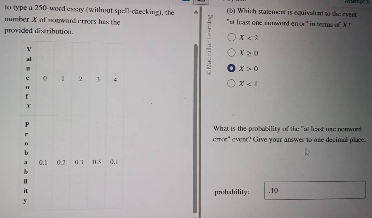 Attempt 3
to type a 250 -word essay (without spell-checking), the
(b) Which statement is equivalent to the event
number X of nonword errors has the "at least one nonword error" in terms of X?
provided distribution.
X<2</tex>
X≥ 0
X>0
X<1</tex> 
What is the probability of the "at least one nonword
error" event? Give your answer to one decimal place.
. 10
probability: