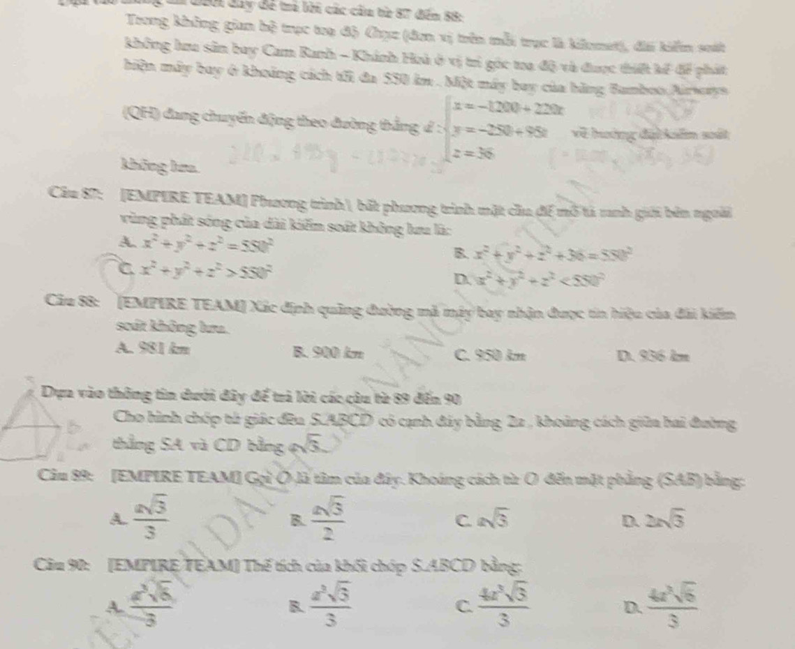 Cn 200i đay đề tả lời các cầu từ 87 đến 88:
Trong không gian hệ trục toạ độ Chục (đơn vị trên mỗi trục là kiomet), đi kiểm suất
không hru sân bay Cam Ranh - Khánh Hoà ở vị trì góc ta độ và được thiết kế để phát
hiện máy bay ở khoảng cách tới đa 550 km . Một máy bay của bàng Bamboo Airways
(QH) đang chuyển động theo đường thắng d 2 beginarrayl x=-1200+2200 y=-250+950 z=35endarray. về hoớng đại kẩm sất
không kma
Câu 87: [EMPIRE TEAM] Phương trình bắt phương trình mặt cầu để mô tả ranh giới bên ngoài
vùng phát sóng của dài kiếm soát không lưu là:
A. x^2+y^2+z^2=550^2 B. x^2+y^2+z^2+36=550^2
C x^2+y^2+z^2>550^2
D. x^2+y^2+z^2<550^2
Câu 88: (EMPIRE TEAM] Xác định quảng đường mã máy bay nhận được tin hiệu của đài kiếm
scát không lưa.
A. 981 km B. 900 km C. 950 km D. 956 km
Dựa vào thông tin dưới đây để trả lời các câu từ 89 đến 90
Cho hình chóp tử giác đều S.ABCD có cạnh đây bằng 22 , khoảng cách giữa hai đường
thẳng SA và CD bằng ( sqrt(3).
Câu 89: [EMPIRE TEAM] Gọi Ô là tâm của đây. Khoáng cách từ Ô đến mật phẳng (SAB) bằng:
A.  asqrt(3)/3   asqrt(3)/2  asqrt(3) D. 2xsqrt(3)
B.
C.
Câu 90: [EMPIRE/TEAM] Thế tích của khối chóp S.ABCD bằng:
A. frac 2sqrt[3sqrt 63 frac a^3sqrt 33  4± sqrt 3](3)/3   4a^3sqrt(6)/3 
B.
C.
D.