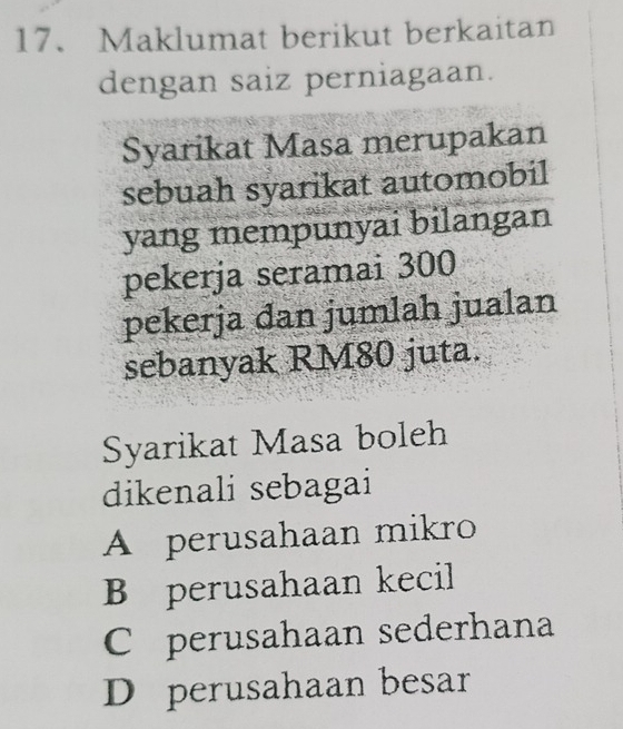 Maklumat berikut berkaitan
dengan saiz perniagaan.
Syarikat Masa merupakan
sebuah syarikat automobil
yang mempunyai bilangan
pekerja seramai 300
pekerja dan jumlah jualan
sebanyak RM80 juta.
Syarikat Masa boleh
dikenali sebagai
A perusahaan mikro
B perusahaan kecil
C perusahaan sederhana
D perusahaan besar