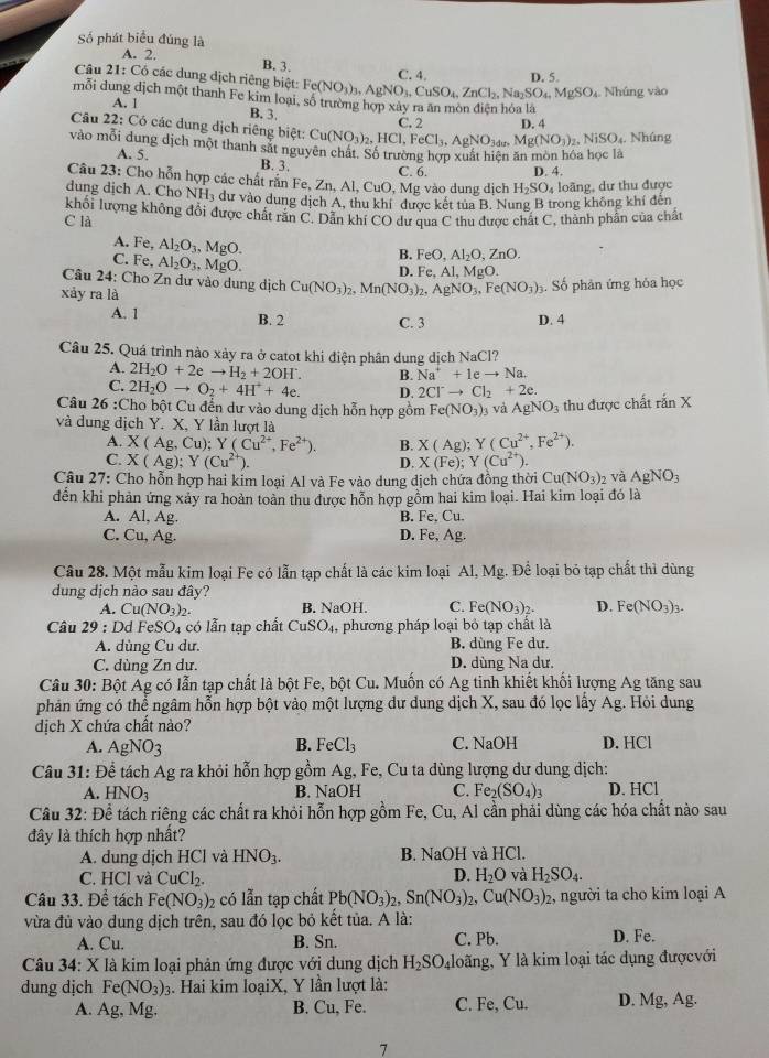 Số phát biểu đúng là
A. 2.
Câu 2
B. 3. D. 5.
C. 4
21:C 5 các dung dịch riêng biệt: Fe(NO_3)_3,AgNO_3,CuSO_4,ZnCl_2,Na_2SO_4,MgSO_4 Nhúng vào
mỗi đung dịch một thanh Fe kim loại, số trường hợp xây ra ăn mòn điện hóa là
A. 1 B. 3.
C. 2 D. 4
Câu 22: Có các dung dịch riêng biệt: Cu(NO_3)_2,HCl,FeCl_3,AgNO_3,Mg(NO_3)_2,NiSO_4. Nhúng
vào mỗi dung dịch một thanh sắt nguyên chát. Số trường hợp xuất hiện ăn mòn hóa học là
A. 5. B. 3. C. 6. D. 4.
Câu 23: Cho hỗn hợp các chất răn Fe, Zn, Al, CuO, Mg vào dung dịch H_2SO_4 loãng, dự thu được
dung dịch A. Cho NH_3 a dư vào dung dịch A, thu khí được kết tua B. Nung B trong không khí đến
khối lượng không đôi được chất răn C. Dẫn khí CO dư qua C thu được chất C, thành phần của chất
C là
A. Fe, Al_2O_3,MgO.
C. Fe, Al_2O_3,MgO.
B. FeO,Al_2O,ZnO.
D. Fe.Al.MgO.
Câu 24: Cho Zn dư vào dung dịch Cu(NO_3)_2,Mn(NO_3)_2, AgNO_3,Fe(NO_3)_3. Số phân ứng hóa học
xảy ra là
A. 1 B. 2 C. 3 D. 4
Câu 25. Quá trình nào xảy ra ở catot khi điện phân dung dịch NaCl?
A. 2H_2O+2eto H_2+2OH^. B. Na^++1eto Na.
C. 2H_2Oto O_2+4H^++4e. D. 2Cl^-to Cl_2+2e.
Câu 26 :Cho bột Cu đến dư vào dung dịch hỗn hợp gồm Fe(NO_3)_3 và AgNO_3 thu được chất rắn X
và dung địch Y. X, Y lần lượt là
A. X(Ag,Cu);Y(Cu^(2+),Fe^(2+)). B. X(Ag);Y(Cu^(2+),Fe^(2+)).
C. X(Ag);Y(Cu^(2+)). X(Fe);Y(Cu^(2+)).
D.
Câu 27: Cho hỗn hợp hai kim loại Al và Fe vào dung dịch chứa đồng thời Cu(NO_3)_2 và AgNO_3
đến khi phản ứng xảy ra hoàn toàn thu được hỗn hợp gồm hai kim loại. Hai kim loại đó là
A. Al, Ag. B. Fe,Cu.
C. Cu, Ag. D. Fe,Ag.
Câu 28. Một mẫu kim loại Fe có lẫn tạp chất là các kim loại Al, Mg. Để loại bỏ tạp chất thì dùng
dung dịch nào sau đây?
A. Cu(NO_3)_2. B. NaOH. C. Fe(NO_3)_2. D. Fe(NO_3)_3.
Câu 2 9 :Dd FeSO_4 có lẫn tạp chất CuSO_4 , phương pháp loại bỏ tạp chất là
A. dùng Cu dư. B. dùng Fe dư.
C. dùng Zn dư. D. dùng Na dư.
Câu 30: Bột Ag có lẫn tạp chất là bột Fe, bột Cu. Muốn có Ag tinh khiết khối lượng Ag tăng sau
phản ứng có thể ngâm hỗn hợp bột vào một lượng dư dung dịch X, sau đó lọc lấy Ag. Hỏi dung
dịch X chứa chất nào? C. NaOH D. HCl
A. AgNO_3 B. FeCl_3
Câu 31: Để tách Ag ra khỏi hỗn hợp gồm Ag, Fe, Cu ta dùng lượng dư dung dịch:
A. HNO_3 B. NaOH C. Fe_2(SO_4)_3 D. HCl
Câu 32: Để tách riêng các chất ra khỏi hỗn hợp gồm Fe, Cu, Al cần phải dùng các hóa chất nào sau
đây là thích hợp nhất?
A. dung dịch HCl và HNO_3. B. NaOH và HCl.
D.
C. HCl và CuCl_2. H_2O và H_2SO_4.
Câu 33. Để tách Fe(NO_3)_2 có lẫn tạp chất Pb(NO_3)_2,Sn(NO_3)_2,Cu(NO_3)_2 , người ta cho kim loại A
vừa đủ vào dung dịch trên, sau đó lọc bỏ kết tủa. A là:
A. Cu. B. Sn. C. Pb. D. Fe.
*  Câu 34: X là kim loại phản ứng được với dung dịch H_2SO_4 4loãng, Y là kim loại tác dụng đượcvới
dung dịch Fe(NO_3)_3 1. Hai kim loạiX, Y lần lượt là:
A. Ag, Mg. B. Cu. Fe C. Fe, Cu. D. Mg, Ag.
7