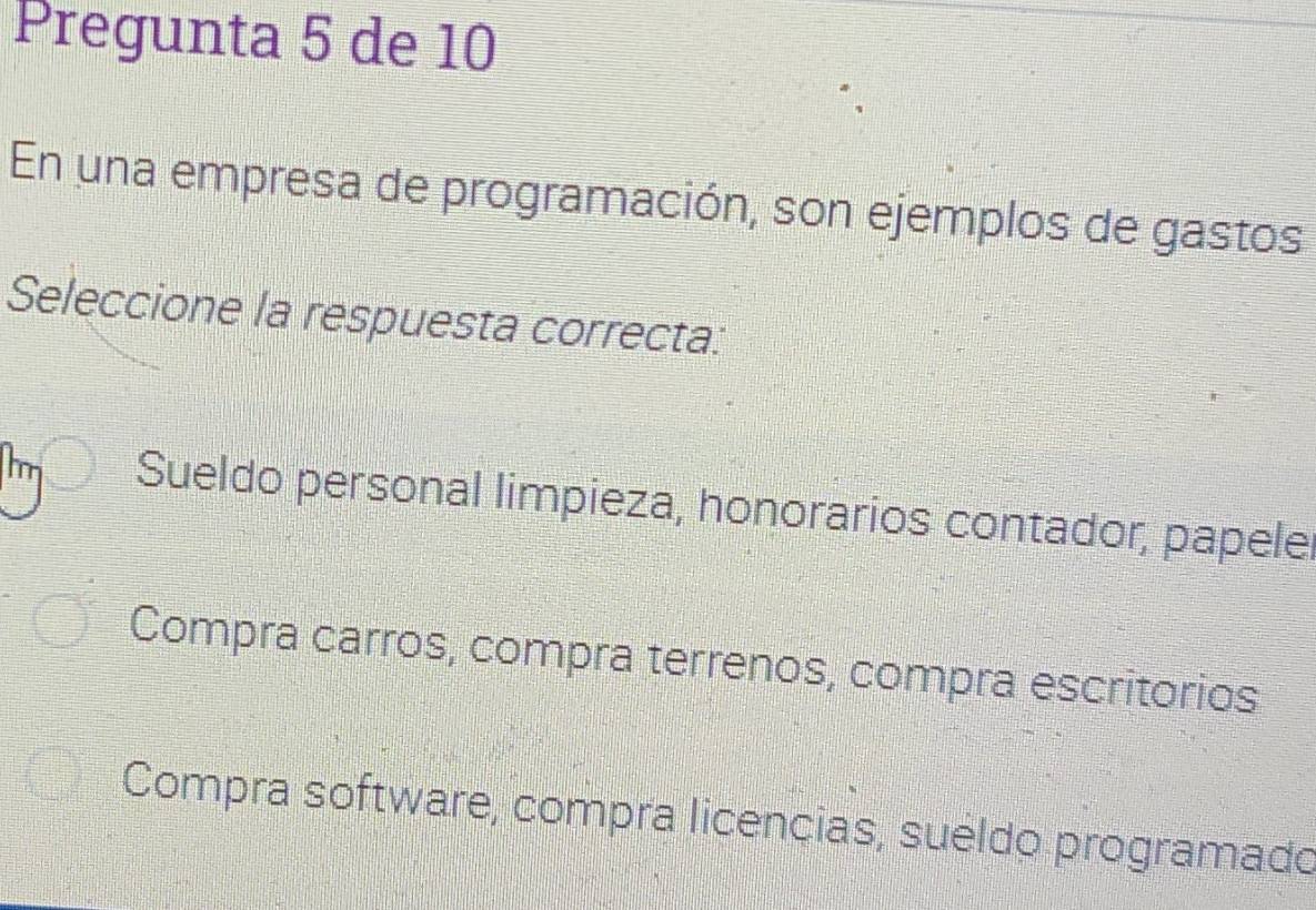 Pregunta 5 de 10
En una empresa de programación, son ejemplos de gastos
Seleccione la respuesta correcta:
Im Sueldo personal limpieza, honorarios contador, papele
Compra carros, compra terrenos, compra escritorios
Compra software, compra licencias, sueldo programado