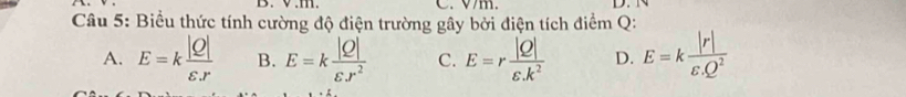 1 . C. V/m. D.
Câu 5: Biểu thức tính cường độ điện trường gây bởi điện tích điểm Q :
A. E=k |Q|/varepsilon .r  B. E=k |Q|/varepsilon .r^2  C. E=r |Q|/varepsilon .k^2  D. E=k |r|/varepsilon .Q^2 