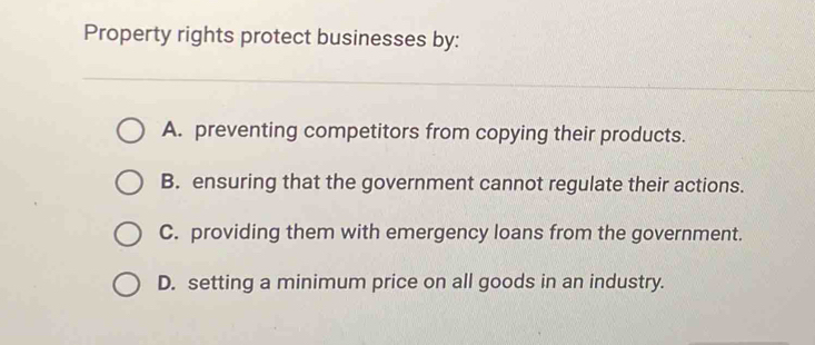 Property rights protect businesses by:
A. preventing competitors from copying their products.
B. ensuring that the government cannot regulate their actions.
C. providing them with emergency loans from the government.
D. setting a minimum price on all goods in an industry.