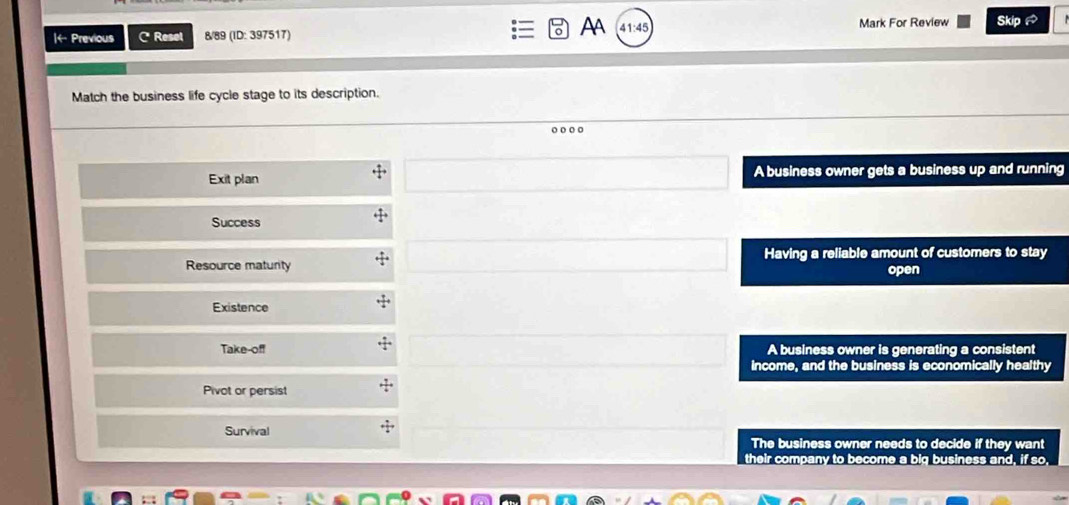 AA
|← Previous C Resel 8/89 (ID: 397517) 41:45 Mark For Review Skip 
Match the business life cycle stage to its description.
Exit plan A business owner gets a business up and running
Success
Resource maturity Having a reliable amount of customers to stay
open
Existence
Take-off A business owner is generating a consistent
income, and the business is economically healthy
Pivot or persist
Survival
The business owner needs to decide if they want
their company to become a big business and, if so