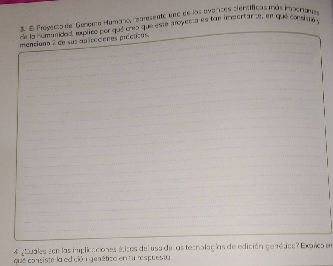 El Proyecto del Genoma Humano, representa uno de los avances científicos más importantes 
de la humanidad, explico por qué creo que este proyecto es tan importante, en qué consistió y 
_ 
menciono 2 de sus aplicaciones prácticas. 
_ 
_ 
_ 
_ 
_ 
_ 
_ 
_ 
_ 
_ 
_ 
_ 
_ 
_ 
_ 
_ 
_ 
_ 
_ 
4. ¿Cuáles son las implicaciones éticas del uso de las tecnologías de edición genética? Explico en 
qué consiste la edición genética en tu respuesta.