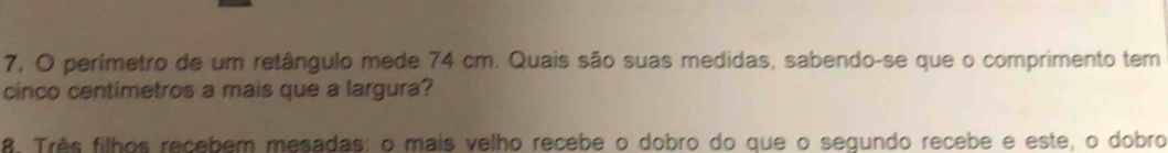 7, O perimetro de um retângulo mede 74 cm. Quais são suas medidas, sabendo-se que o comprimento tem 
cinco centímetros a mais que a largura? 
8. Três filhos recebem mesadas: o mais velho recebe o dobro do que o segundo recebe e este, o dobro