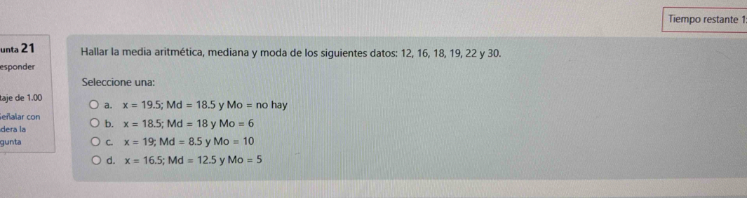 Tiempo restante 1
unta 21 Hallar la media aritmética, mediana y moda de los siguientes datos: 12, 16, 18, 19, 22 y 30.
esponder
Seleccione una:
taje de 1.00
a. x=19.5; Md=18.5 v Mo=nohay
Señalar con
dera la
b. x=18.5; Md=18 y Mo=6
gunta C. x=19; Md=8.5 Mo=10
d. x=16.5; Md=12.5 y Mo=5