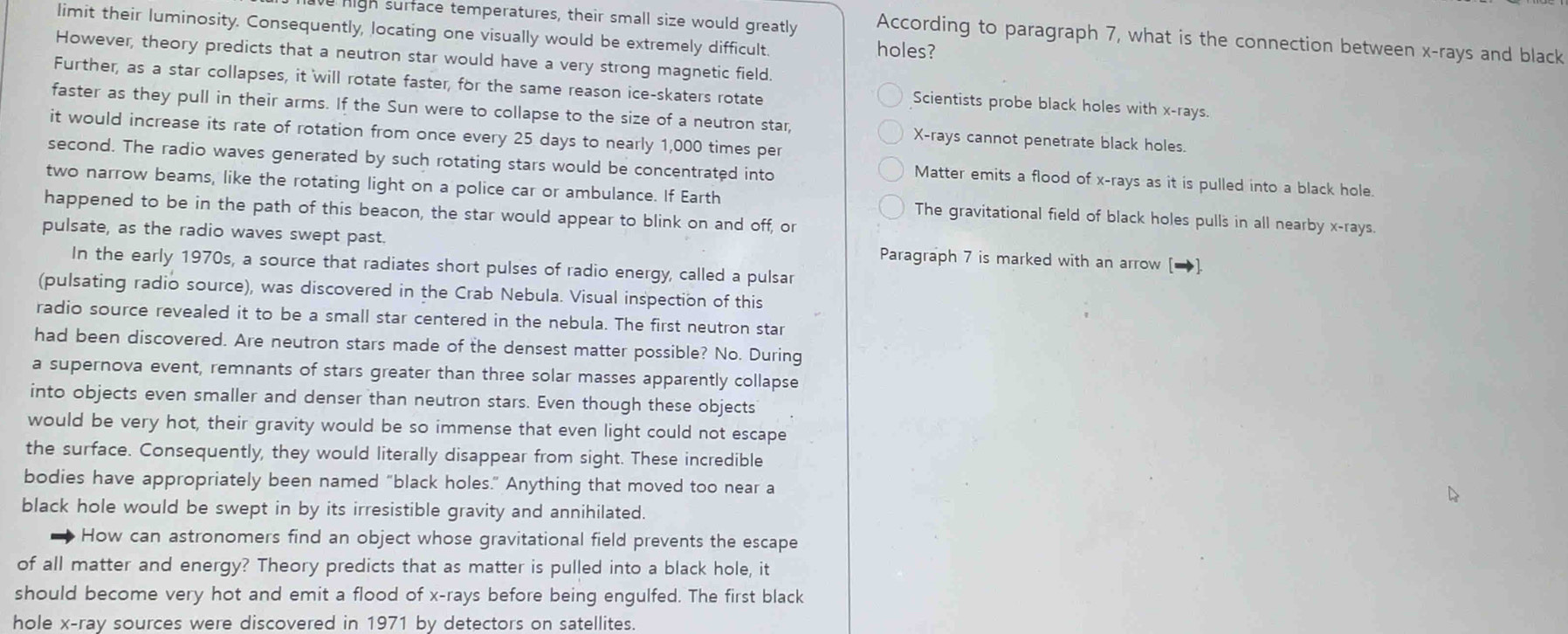 limit their luminosity. Consequently, locating one visually would be extremely difficult. holes?
high surface temperatures, their small size would greatly According to paragraph 7, what is the connection between x -rays and black
However, theory predicts that a neutron star would have a very strong magnetic field.
Further, as a star collapses, it will rotate faster, for the same reason ice-skaters rotate
Scientists probe black holes with x -rays.
faster as they pull in their arms. If the Sun were to collapse to the size of a neutron star, X -rays cannot penetrate black holes.
it would increase its rate of rotation from once every 25 days to nearly 1,000 times per
second. The radio waves generated by such rotating stars would be concentrated into
Matter emits a flood of x -rays as it is pulled into a black hole.
two narrow beams, like the rotating light on a police car or ambulance. If Earth The gravitational field of black holes pulls in all nearby x -rays.
happened to be in the path of this beacon, the star would appear to blink on and off, or
pulsate, as the radio waves swept past. Paragraph 7 is marked with an arrow [→]
In the early 1970s, a source that radiates short pulses of radio energy, called a pulsar
(pulsating radio source), was discovered in the Crab Nebula. Visual inspection of this
radio source revealed it to be a small star centered in the nebula. The first neutron star
had been discovered. Are neutron stars made of the densest matter possible? No. During
a supernova event, remnants of stars greater than three solar masses apparently collapse
into objects even smaller and denser than neutron stars. Even though these objects
would be very hot, their gravity would be so immense that even light could not escape
the surface. Consequently, they would literally disappear from sight. These incredible
bodies have appropriately been named "black holes." Anything that moved too near a
black hole would be swept in by its irresistible gravity and annihilated.
How can astronomers find an object whose gravitational field prevents the escape
of all matter and energy? Theory predicts that as matter is pulled into a black hole, it
should become very hot and emit a flood of x -rays before being engulfed. The first black
hole x -ray sources were discovered in 1971 by detectors on satellites.