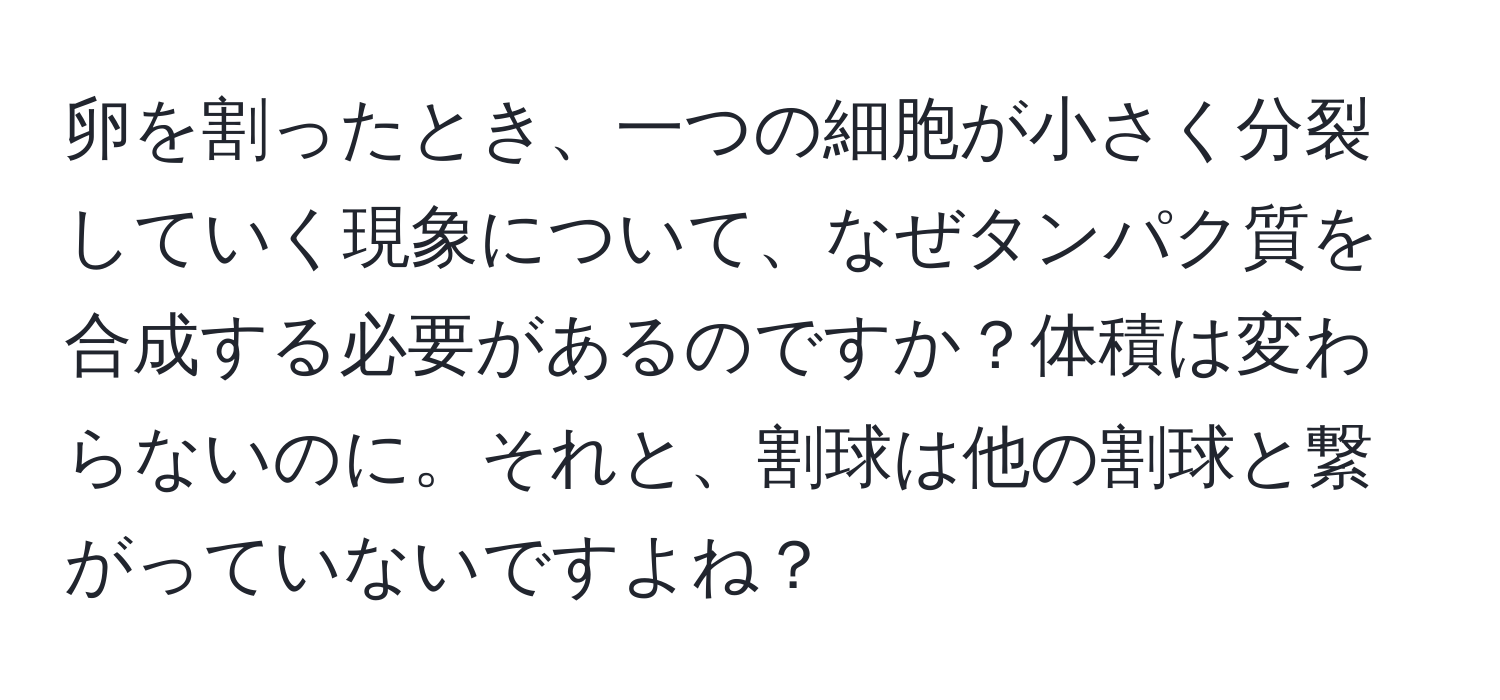 卵を割ったとき、一つの細胞が小さく分裂していく現象について、なぜタンパク質を合成する必要があるのですか？体積は変わらないのに。それと、割球は他の割球と繋がっていないですよね？